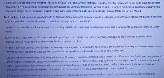 A partir do projeto descrito no item "Entenda o Caso" da Aula 2, você elaborou um documento , indicando como cada uma das formas
tradicionais de comunicação (propaganda , promoção de vendas,patrocínio, venda pessoal, relações públicas, publicidade e marketing
direto) estudadas até o momento podem atuar para uma estratégia de lançamento da marca Match, do Grupo Mixed.
Na Aula 4, você adicionou ao planejamento as formas complementares de comunicação estudadas (product/brand placement, branded content,
ações cooperadas com o trade, eventos folhetos, catálogos e merchandising).
Na Aula 6, foi a vez de incluir elementos do marketing digital e do marketing de relacionamento para o lançamento da marca Match, do Grupo
Mixed.
Agora, chegou a hora de trabalhar com marketing viral, com buzzmarketing e advertainment Adicione ao planejamento que vem sendo
desenvolvido ao longo do curso estratégias ligadas a esses conceitos.
A ideia é que essa entrega complemente as estratégias planejadas nas atividades anteriores Consolide todas as entregas em um documento no
formato de planejamento estratégico de comunicação integrada, como indicado no texto de apoio desta aula.
Capriche na criatividade e sugira ações que façam sentido para o produto comercializado e seu público. Descreva detalhadamente a organização,
defina públicos e objetivos, pense nos investimentos e elabore estratégias Lembre-se de que você não é obrigado a utilizar todas as formas de
comunicação trabalhadas no componente, mas aquelas que fazem sentido as suas metas Anda assim, é importante justificar as escolhas e
argumentar sobre a razão de determinadas açoes não se encaixarem em seu planejamento de comunicação integrada.
É obrigatória a utilização da estrutura apresentada no texto de apoio e nas videoaulas: Plano geral resumido de comunicação integrada de