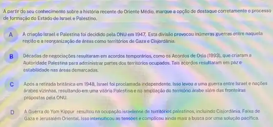 A partir do seu conhecimento sobre a história recente do Oriente Médio marque a opção de destaque corretamente o processo
de formação do Estado de Israel e Palestino.
A A criação Israel e Palestina foi decidido pela ONU em 1947. Esta divisão provocou inúmeras guerras entre naquela A
região e a reorganização de áreas como territórios de Gaza e Cisjordânia.
B Décadas de negociaçôes resultaram em acordos temporários, como os Acordos de Oslo (1993), que criaram a D
Autoridade Palestina para administrar partes dos territorios ocupados. Tais acordos resultaram empaze
estabilidade nas áreas demarcadas.
j Após a retirada britânica em 1948, Israel foi proclamada independente. Isso levou a uma guerra entre Israel e nações
drabes vizinhas, resultando em uma vitória Palestina e na ampliação do território árabe além das fronteiras
propostas pela ONU.
D A Guerra do Yom Kippur resultou na ocupação israelense de territórios palestinos, incluindo Cisjordânia, Faixa de
D
Gaza e Jerusalém Oriental Isso intensificou as tensoes e complicou ainda mais a busca por uma solução pacifica.