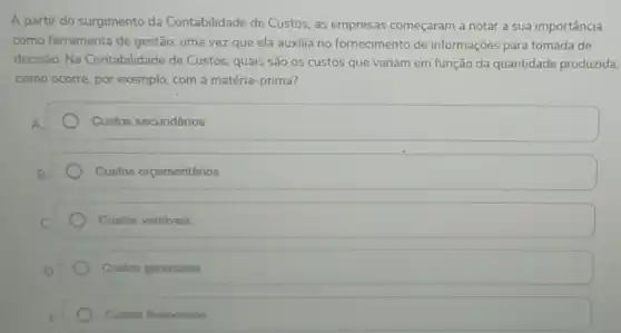 A partir do surgimento da Contabilidade de Custos, as empresas começaram a notar a sua importância
como ferramenta de gestão, uma vez que ela auxilia no fornecimento de informações para tomada de
decisão. Na Contabilidade de Custos quais são os custos que variam em função da quantidade produzida,
como ocorre, por exemplo com a matéria-prima?
Custos secundários
Custos orçamentários
Custos variáveis
Custos gerenciais
Custos financeiros