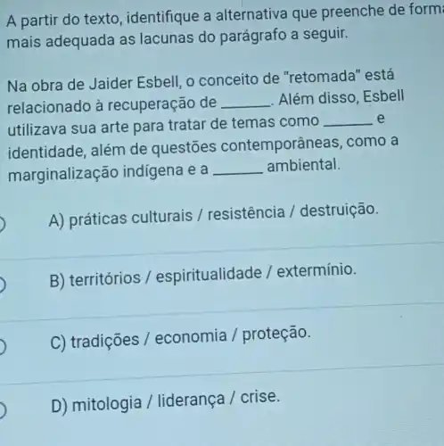 A partir do texto , identifique a alternativa que preenche de form
mais adequada as lacunas do parágrafo a seguir.
Na obra de Jaider Esbell, o conceito de "retomada''está
relacionado à recuperaç ão de __ Além disso .Esbell
utilizava sua arte para tratar de temas como
__ e
identidade além de questōes contemporânea is, como a
marginaliza ção indigena e a
__ ambiental.
A) práticas culturais /resistencia / destruição.
B) territórios /espiritualida de / extermínio.
C) tradições / economia / proteção.
D) mitologia / liderança / crise.