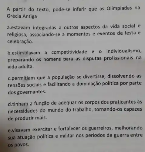 A partir do texto , pode-se inferir que as Olimpíadas na
Grécia Antiga
a.estavam integradas a outros aspectos da vida social e
religiosa, associando-se a momentos e eventos de festa e
celebração.
b.estimulavam a competitividade e o individualismo,
preparando os homens para as disputas profissionais na
vida adulta.
c.permitiam que a população se divertisse, dissolvendo as
tensões sociais e facilitando a dominação política por parte
dos governantes.
d.tinham a função de adequar os corpos dos praticantes às
necessidades do mundo do trabalho , tornando-os capazes
de produzir mais.
e.visavam exercitar e fortalecer os guerreiros , melhorando
sua atuação politica e militar nos períodos de guerra entre