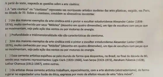 A partir do texto , responda as questões sobre a arte cinética:
1.A "arte cinética'ou "cinetismo" representa um movimento artistico moderno das artes plásticas, surgido, em Paris,
na década de 50 . Sobre o cientismo, considere as alternativas incorretas:
() Um dos maiores exemplos da arte cinética está o pintor e escultor estadunidense Alexander Calder (1898-
1976), muito conhecido por seus "Móbiles" (desenho em quatro dimensões), um tipo de escultura com peças que
se movimentam, seja pela ação dos ventos ou por motores de energia.
() Profundidade e tridimensionalidade não são caracteristicas do cientismo.
() Um dos maiores exemplos da arte cinética está o pintor e escultor estadunidense Alexander Calder (1898-
1976), muito conhecido por seus "Móbiles" (desenho em quatro dimensões), um tipo de escultura com peças que
se movimentam, seja pela ação dos ventos ou por motores de energia.
() Essa corrente artistica espalhou -se pelo mundo de forma que despontou, no Brasil, no final da década de 80,
sendo seus maiores representantes: Lygia Clark (1920-1988) , Ivan Serpa (1923-1973) Abraham Palatnik (1928),
Lothar Charoux (1912-1987), entre outros.
() Os artistas dessa corrente artistica trabalham , especialmente, com a arte abstrata (abstracionismo), de forma
a gerar no espectador uma ilusão de ótica, expressa por meio de efeitos visuais de uma "obra móvel".