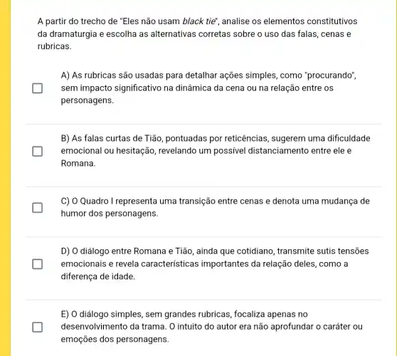 A partir do trecho de "Eles não usam black tie", analise os elementos constitutivos
da dramaturgia e escolha as alternativas corretas sobre o uso das falas, cenas e
rubricas.
glasshouse
A) As rubricas são usadas para detalhar ações simples, como "procurando",
sem impacto significativo na dinâmica da cena ou na relação entre os
personagens.
B) As falas curtas de Tião, pontuadas por reticências, sugerem uma dificuldade
emocional ou hesitação, revelando um possível distanciamento entre ele e
Romana.
generation
C) O Quadro I representa uma transição entre cenas e denota uma mudança de
humor dos personagens.
D) O diálogo entre Romana e Tião, ainda que cotidiano , transmite sutis tensões
emocionais e revela características importantes da relação deles, como a
diferença de idade.
E) O diálogo simples , sem grandes rubricas , focaliza apenas no
desenvolvimento da trama. O intuito do autor era não aprofundar o caráter ou generation
emoções dos personagens.