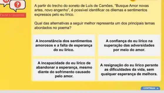 A partir do trecho do soneto de Luis de Camões, "Busque Amor novas
artes, novo engenho ", é possivel identificar os dilemas e sentimentos
expressos pelo eu lírico.
Qual das alternativas a seguir melhor representa um dos principais temas
abordados no poema?
A inconstância dos sentimentos
amorosos e a falta de esperança
do eu lírico.
A confiança do eu lirico na
superação das adversidades
por meio do amor.
A incapacidade do eu lirico de
abandonar a esperança, mesmo
diante do sofrimento causado
pelo amor.
A resignação do eu lirico perante
as dificuldades da vida, sem
qualquer esperança de melhora.