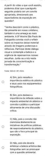 A partir do vídeo a que você assistiu,
podemos dizer que o parágrafo
seguinte poderia ser um convite
apropriado, direcionado aos
espectadores da exposição em
questão?
"Venha descobrir como o plástico
tão presente em nosso cotidiano
também é uma ameaça ao meio
ambiente. A 9 Mostra São Paulo de
Fotografia convida você a refletir
sobre os impactos desse material
através de imagens poderosas e
reflexivas. Participe deste diálogo
visual e contemple a beleza e a
urgência de repensarmos nossas
escolhas. Junte-se a nós nesta
jornada de conscientização e
transformação."
Fonte: SEDUC-SP, 2024.
A) Sim, pois ressalta a
importância estética do plástico
e seus usos nos equipamentos
fotográficos.
B) Sim, pois destaca a
importância da reflexão sobre o
impacto ambiental do plástico e
convida o público a participar
ativamente de uma discussão
crítica.
C) Não, pois o convite não
menciona diretamente as
iniciativas de politicas públicas
de reaproveitamento do plástico
que são o foco principal da
exposição.
D) Não, pois ele deveria
enfatizar a beleza artistica das
fotografias sem se preocupar
com a questão ambiental.