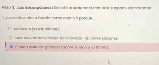 Paso 3. ilas descripciones!Select the statement that best supports each prompt.
1. Jessie describe a Guada como creativa porque.
conoce a los estudiantes.
crea nuevas actividades para facilitar las conversaciones.
C cuenta historias graciosas sobre su vida y su familia.