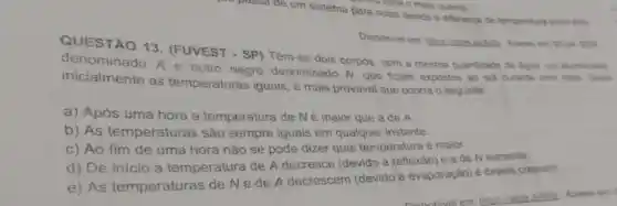 passade um sistema para outro devido à diferenca de temperatura entro eles
the para o mais quente.
Disponivel em Acesso em 08 jan 2024
QUESTÃO 13. (FUVEST - SP) Têm-se dois corpos, com a mesma quantidade de agua, um aluminizado
denominado A e outro negro denominado N que ficam expostos ao sol durante uma hora Sendo
inicialmente as temperaturas iguais, é mais provável que ocorra o seguinte:
a) Após uma hora a temperatura de Né maior que a de A.
b) As temperaturas são sempre iguais em qualquer instante.
c) Ao fim de uma hora não se pode dizer qual temperatura é maior.
d) De início a temperatura de A decresce (devido à reflexão)eade N aumenta.
e) As temperaturas de Ne de A decrescem (devido à evaporação) e depois crescem.