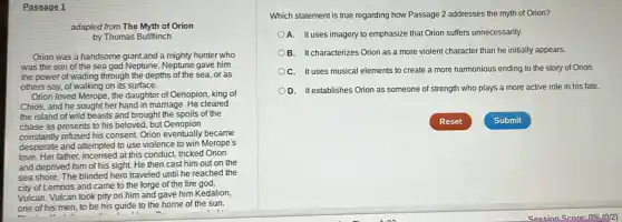 Passage 1
adapted from The Myth of Orion
by Thomas Bullfiinch
Orion was a handsome giant and a mighty hunter who
was the son of the sea god Neptune Neptune gave him
the power of wading through the depths of the sea, or as
others say, of walking on its surface.
Orion loved Merope, the daughter of Oenopion, king of
Chios, and he sought her hand in marriage.He cleared
the island of wild beasts and brought the spoils of the
chase as presents to his beloved, but Oenopion
constantly refused his consent Orion eventually became
desperate and attempted to use violence to win Merope's
love. Her father, incensed at this conduct, tricked Orion
and deprived him of his sight. He then cast him out on the
sea shore. The blinded hero traveled until he reached the
city of Lemnos and came to the forge of the fire god,
Vulcan. Vulcan took pity on him and gave him Kedalion,
one of his men to be his guide to the home of the sun.
Which statement is true regarding how Passage 2 addresses the myth of Orion?
A. It uses imagery to emphasize that Orion suffers unnecessarily.
B. Itcharacterizes Orion as a more violent character than he initially appears.
C. It uses musical elements to create a more harmonious ending to the story of Orion.
D. It establishes Orion as someone of strength who plays a more active role in his fate.