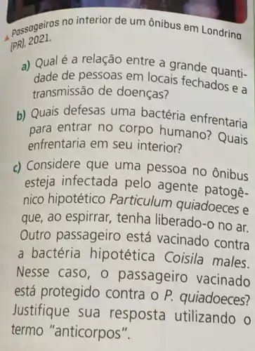 passageiros no interior de um ônibus em Londring
(PR), 2021.
a) Qualé a relação entre a grande quanti-
dade de pessoas em locais fechados e a
transmissão de doenças?
b) Quais defesas uma bactéria enfrentaria
para entrar no corpo humano?Quais
enfrentaria em seu interior?
Considere que uma pessoa no ônibus
esteja infectada pelo agente patogê-
nico hipotético Particulum quiadoeces e
que, ao espirrar , tenha liberado-o no ar.
Outro passageiro está vacinado contra
a bactéria hipotética Coisila males.
Nesse caso,o passageiro vacinado
está protegido contra o P.quiadoeces?
Justifique sua resposta utilizando o