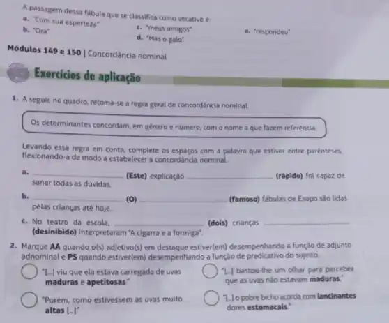 A passagem dessa fabula que se classifica como vocativo é:
a. "Com sua esperteza"
b. "Ora"
c. "meus amigos"
e. "respondeu"
d. "Mas o galo"
Módulos 149 e 150 | Concordância nominal
Exercicios de aplicação
1. A seguir, no quadro retoma-se a regra geral de concordância nominal.
Os determinantes concordam em genero e número com o nome a que fazem referência.
Levando essa regra em conta, complete os espaços com a palavra que estiver entre parenteses,
flexionando-a de modo a estabelecer a concordância nominal.
a. __
(Este) explicação __ (rápido) foi capaz de
sanar todas as dúvidas.
b. __
(0) __ (famoso) fabulas de Esopo sao lidas
pelas crianças até hoje.
c. No teatro da escola, __ (dois) crianças __
(desinibido) interpretaram cigarra e a formiga".
2. Marque AA quando o(s)adjetivo(s) em estiver(em) desempenhando a função de adjunto
adnominal e PS quando estiver(em) desempenhando a função de predicativo do sujeito.
[..] viu que ela estava carregada de uvas
maduras e apetitosas:
"L.) bastou-the um olhar para perceber
que as uvas nào estavam maduras."
"Porém, como estivessem as uvas muito
altas [...]"
"L.lo pobre bicho acorda com lancinantes
dores estomacais."