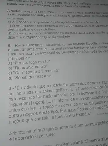 passavam se sombras projetadas no fundo da
passavan que tudo o que vivera era falso, o que acreditava serverda
A metáfora escrita por Platão cumpre um sentido didático para ens
a) As sociedades antigas eram hostis e aprisionavam os cidadãos
cavernas.
b) A filosofia é responsável pelo aprisionamento da mente.
c) O verdadeiro conhecimento surge da libertação das corrente:
preconceitos e das opiniōes.
d) verdadeiro conhecimento se dá pela autoridade, aquilo q
dizem é a representação da verdade.
5-René Descartes desenvolveu um método filosófico base
encontrar uma certeza na qual possa fundamentar o conhe
Essa certeza fundamental de Descartes é chamada de coc
principal diz:
a) "Penso, logo existo"
b) "Deus sive natura"
c) "Conhece-te a ti mesmo"
d) "Só sei que nada sei
6 - "E evidente que a cidade faz parte das coisas natur
por natureza um animal político.
()
Como dizemos fre
natureza não faz nada em vão; ora . o homem é 0 únic
linguagem
[logos] ()
Trata-se de uma característica
único que tem 0 senso do bome do mau, do justo e
outras noções deste tipo. E a associação dos que tê
noçōes que constitui a familia e o Estado."
Mistries
Aristóteles afirma que o homemé um animal polític
e incorreto dizer que:
ones nodem viver facilmente afas