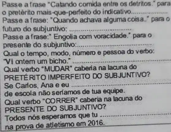 Passe a frase "Catando comida entre os detritos , para
preténito mais-que perfeito do indicativo...... __
Passe a frase : "Quando achava alguma cois a.." para o
futuro do subjuntivo: ..... __
Passe a frase :" Engolia com voracidac le. para o
presente do subjuntivo: __
Qual o tempo , mode , numero e pessoa do verbo:
"Vi ontern um bicho." __
Qual verbo "MUDAR ' caberia na lacuna do
PRETE RITO II MPERFE ITO DO INTIVO ?
Se Carlos . Ans e eu
__
de escola nào serfamos de tua equipe.
Qual verbo "CORRE R" caberia na lacuna do
PRESE NTE DO SUBJU NT
Todos nos esperamos que tu
__
na prova de atletism em 2016.
__