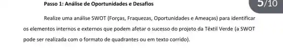 Passo 1: Análise de Oportunidades e Desafios
Realize uma análise SWOT (Forças, Fraquezas , Oportunidades e Ameaças) para identificar
os elementos internos e externos que podem afetar o sucesso do projeto da Têxtil Verde (a SWOT
pode ser realizada com o formato de quadrantes ou em texto corrido).