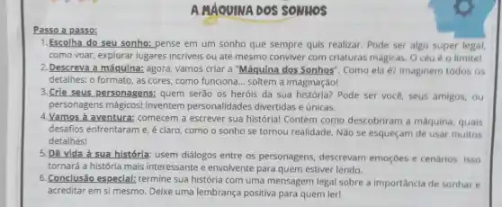 Passo a passo:
AMÁQUINA DOS SONHOS
1. Escolha do seu sonho: pense em um sonho que sempre quis realizar, Pode ser algo super legal,
como voar explorar lugares incriveis ou até mesmo conviver com criaturas mágicas, O céu é o limite!
2. Descreva a máquina: agora vamos criar a "Máquina dos Sonhos". Como ela é? Imaginem todos os
detalhes: 0 formato, as cores como funciona ... soltem a imaginação!
3.Crie seus personagens:quem serão os heróis da sua história? Pode ser você, seus amigos, ou
personagens mágicos!Inventem personalidades divertidas e únicas.
4.Vamos à aventura:comecem a escrever sua história! Contem como descobriram a máquina, quais
desafios enfrentaram e, é claro, como o sonho se tornou realidade. Não se esqueçam de usar muitos
detalhes!
5.Dê vida à sua história: usem diálogos entre os personagens descrevam emoçōes e cenários, isso
tornará a história mais interessante e envolvente para quem estiver lendo.
6. Conclusão especial: termine sua história com uma mensagem legal sobre a importância de sonhar e
acreditar em si mesmo. Deixe uma lembrança positiva para quem ler!