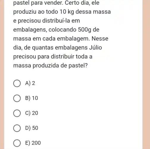 pastel para vender. Certo dia , ele
produziu ao todo 10 kg dessa massa
e precisou distribuí-la em
embalage ns, colocando 500g de
massa em cada embalagem. Nesse
dia, de quantas embalagens Júlio
precisou para distribuir toda a
massa produzida de pastel?
A) 2
B) 10
C) 20
D) 50
E) 200