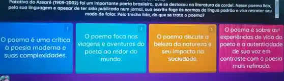 Patativa do Assaré (1909-2002)foi um importante poeta brasileiro , que se destacou no literatura de cordel.Nesse poema lido,
pela sua linguagem e apesar de ter sido num jornal,, sua escrita foge às normas da língua padrão e visa retratar seu
modo de falar. Pelo trecho lido,do que se trata o poema?
1
poema é uma crítica
à poesia e
suas complexidades.
square 
complete
poemo foca nos
viagens e aventuras do
poeto do redor do
square 
3
poema discute o
beleza da natureza e
seu impacto no
square 
10 poemo é sobre as4
experiências de vida do
poeta e autenticidade
de sua voz em
contraste com a poesia