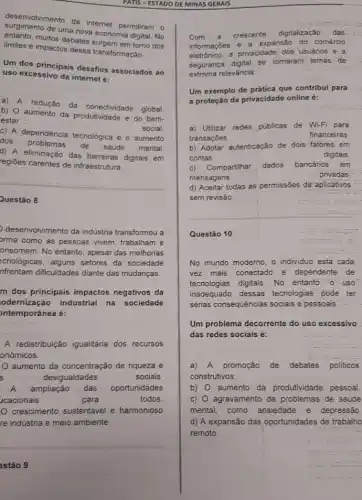 PATIS-ESTADO DE MINAS GERAIS
deservolvimento da internet permitiram o
de uma nova economia digital. No
entanto.muitos debates surgem em torno dos
limites e impactos dessa transformação
Um dos principais desafios associados ao
uso excessivo da internet 6:
a) A redução
da conectividade global
b) O aumento da produtividade e do bem-
estar
c) A dependência tecnológica e o aumento
social
dos problemas de saúde mental
d) A eliminação das barreiras digitais em
regiōes carentes de infraestrutura.
Questão 8
desenvolvimento da indústria transformou a
orma como as pessoas vivem, trabalham e
onsomem. No entanto, apesar das melhorias
ecnológicas, alguns setores da sociedade
nfrentam dificuldades diante das mudanças.
m dos principais impactos negativos da
odernização industrial na sociedade
ontemporânea é:
A redistribuição igualitária dos recursos
onómicos.
aumento da concentração de riqueza e
s	desigualdades	sociais
A ampliação das oportunidades
ucacionais	para	todos
crescimento sustentável e harmonioso
re indústria e meio ambiente.
estão 9
exemsio
Com a crescente digitalização das
informaçbes e a expansão do comércio
eletrônico, a privacidade dos usuários e a
segurança digital se tomaram temas de
extrema releváncia.
Um exemplo de prática que contribui para
a proteção da privacidade online é:
a) Utilizar redes públicas de Wi-Fi para
transaçōes
financeiras.
b) Adotar autenticação de dois fatores em
contas	digitais
c) Compartilhar dados bancários em
mensagens
privadas
d) Aceitar todas as permissões de aplicativos
sem revisão
Questão 10
No mundo moderno, o individuo está cada
vez mais conectado e dependente de
tecnologias digitais. No entanto. 0uuso
inadequado dessas tecnologias pode ter
sérias consequências sociais e pessoais.
Um problema decorrente do uso excessivo
das redes sociais é:
a) A promoção de debates politicos
construtivos.
b) 0 aumento da produtividade pessoal.
c) O agravamento de problemas de saúde
mental, como ansiedade e depressão.
d) A expansão das oportunidades de trabalho
remoto.