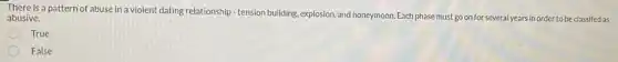 There is a pattern of abuse in a violent dating relationship-tension building, explosion, and honeymoon Each phase must go on for several years in order to be classifed as
abusive.
True
False