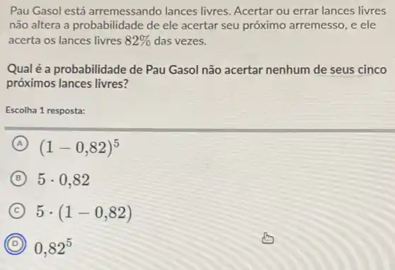 Pau Gasol está arremessando lances livres. Acertar ou errar lances livres
não altera a probabilidade de ele acertar seu próximo arremesso, e ele
acerta os lances livres 82%  das vezes.
Qual é a probabilidade de Pau Gasol não acertar nenhum de seus cinco
próximos lances livres?
Escolha 1 resposta:
A (1-0,82)^5
B 5cdot 0,82
C 5cdot (1-0,82)
D 0,82^5