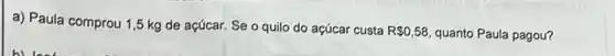 a) Paula comprou 1 ,5 kg de açúcar Se o quilo do açúcar custa
R 0,58 quanto Paula pagou?