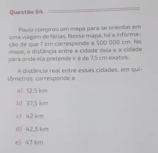 Paula comprou um mapa para se orientar em
uma viagem de férias . Nesse mapa , há a informa .
ção de que 1 cm correspon de a 500 000 cm.No
mapa, a distância entre a cidade dela e a cidade
para onde ela pretende iréde 75 cm exatos.
A distância real entre essas cidades, em qui-
lômetros , corresponde a
a) 12,5 km
b) 37,5 km
c) 42 km
d) 42,5 km
e) 47 km