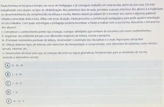 Paula formou-se há pouco tempo, no curso de Pedagogia, eja consegulu trabalho em uma escola, perto da sua casa. Ela está
trabalhando com alunos na fase de alfabetização. Nos primeiros dias de aula.percebeu o pouco interesse dos alunos e a fragilidade
no deservolvimento da compreens:30 da leitura e escrita.Multos alunos ja sabiam ler e escrever seu nome e algumas palavras
simples como bola, bolo e baú. Aflita com essa situação, Paula procurou a coordenação pedagógica para pedir ajuda e orientação
no seu trabalho. Com quals estratégias a pedagoga poderia incentivar a Paula a realizar com a sua turma, buscando o letramento
dos alunos?
1- Considerar o conhedmento prévio das crianças, e propor atividades que venham de encontro com esses conhecimentos.
II- Organizar um ambiente letrado com differentes materials de leitura, escrita e pesquisa.
III-Promover momentos pontuals de leitura, desenvolver o conteúdo das disciplinasé o mais importante nessa fase.
IV-Utilizar diversos tipos de leituras com exercicios de interpretação e compreensdo com diferentes ferramentas como revistas.
jornais, internet, etc.
V- Desenvolver técnicas para que as crianças decorem as regras gramaticais fundamentals para as atividades de escrita.
Assinale a alternativa correta:
A II-III-IV
B I-II-IV
C 1-11-11.
D 1.V
E III-N-V