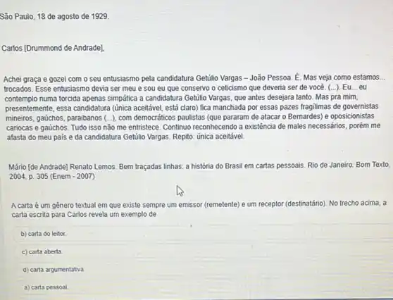 São Paulo, 18 de agosto de 1929.
Carlos (Drummond de Andrade)
Achei graça e gozei com o seu entusiasmo pela candidatura Getilio Vargas -João Pessoa. E. Mas veja como estamos __
trocados. Esse entusiasmo devia ser meu e sou eu que conservo o ceticismo que deveria ser de você. (...)Eu...eu
contemplo numa torcida apenas simpatica a candidatura Getilio Vargas, que antes desejara tanto. Mas pra mim,
presentemente, essa candidatura (única aceitáve], está claro)fica manchada por essas pazes fragilimas de governistas
mineiros, gaúchos, paraibanos (.), com democraticos paulistas (que pararam de atacar o Bernardes) e oposicionistas
cariocas e gaúchos. Tudo isso não me entristece Continuo reconhecendo a existência de males necessários, porém me
afasta do meu pais e da candidatura Getúlio Vargas. Repito: única aceitável
Mário [de Andrade] Renato Lemos. Bem traçadas linhas.a história do Brasil em cartas pessoais. Rio de Janeiro: Bom Texto,
2004, p. 305 (Enem -2007
A carta é um gênero textual em que existe sempre um emissor (remetente) e um receptor (destinatário). No trecho acima . a
carta escrita para Carlos revela um exemplo de
b) carta do leitor.
c) carta aberta.
d) carta argumentativa
a) carta pessoal