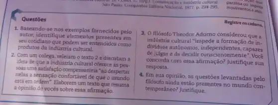 Sào Paulo: Companhia Editora Nacional, 1977 p. 294-295 .
lorg.). Comunicação e indústria cultural.
paralisa ou impede
- a(ao que
movimentos ened
Questōes
Registre no caderno.
1. Baseando-se nos exemplos fornecidos pelo
autor,identifique elementos presentes em
seu cotidiano que podem ser entendidos como
produtos da indústria cultural.
2. Com um colega, releiam o texto 2 e discutam a
ideia de que a indústria cultural oferece às pes-
soas uma satisfação compensatória "ao despertar
nelas a sensação de que o mundo
está em ordem". Elaborem um texto que resuma
a opinião de vocês sobre essa afirmação.
3. 0 filósofo Theodor Adorno considerou que a
indústria cultural "impede a formação de in-
dividuos autônomos , independentes , capazes
de julgar e de decidir Você
concorda com essa afirmação?Justifique sua
resposta.
4. Em sua opinião , as questōes levantadas pelo
filósofo ainda estão presentes no mundo con-
temporâneo?Justifique.