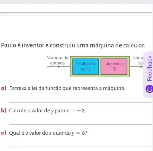 Paulo é inventor e construiu uma máquina de calcular.
a) Escreva a lei da função que representa a máquina.
b) Calcule o valor de y para x=-2
__
c) Qualéo valor de x quando y=6