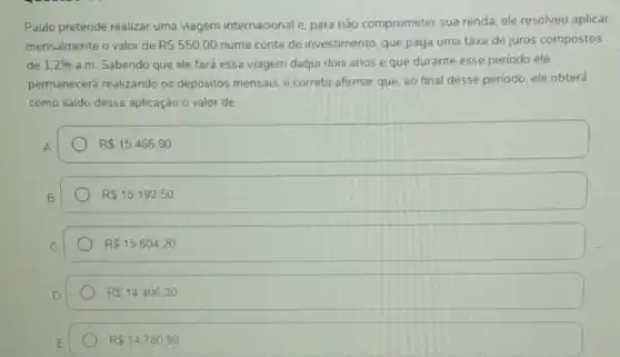 Paulo pretende realizar uma viagem internacional e. para não comprometer sua renda, ele resolveu aplicar
mensalmente o valor de RS550,00 numa conta de investimento, que paga uma taxa de juros compostos
de 1,2%  a.m. Sabendo que ele fará essa viagem daqui dois anos e que durante esse periodo ele
permanecerá realizando os depósitos mensais, é correto afirmar que, ao final desse periodo, ele obterá
como saldo dessa aplicação o valor de
R 15.466,90
R 15.192,50
RS15.804,20
RS14406,30
RS14.780,99