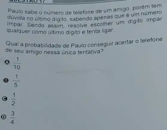 Paulo sabe o número de telefone de um amigo, porém tem
düvida no último digito, sabendo apenas que é um número
(mpar. Sendo assim, resolve escolher um digito impar
qualquer como último digito e tenta ligar.
Qual a probabilida ide de Paulo conseguir acertar o telefone
de seu amigo nessa única tentativa?
(1)/(10)
(1)/(5)
C (1)/(2)
D (3)/(4)