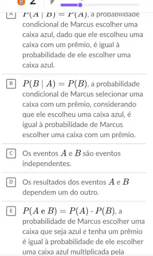 A P(Avert B)=P(A) . a probabilidade
condicional de Marcus escolher uma
caixa azul.dado que ele escolheu uma
caixa com um prêmio , é igual à
probabilidade de ele escolher uma
caixa azul.
B P(Bvert A)=P(B) , a probabilidade B
condicional de Marcus selecionar uma
caixa com um prêmio , considerando
que ele escolheu uma caixa azul, é
igual à probabilidade de Marcus
escolher uma caixa com um prêmio.
C Os eventos A e B são eventos
independentes.
D Os resultados dos eventos A e B
dependem um do outro.
E P(AeB)=P(A)cdot P(B)
probabilidade de Marcus escolher uma
caixa que seja azul e tenha um prêmio
é igual à probabilidade de ele escolher
uma caixa azul multiplicada pela