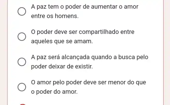 A paz tem o poder de aumentar o amor
entre os homens.
poder deve ser compartilhado entre
aqueles que se amam.
A paz será alcançada quando a busca pelo
poder deixar de existir.
amor pelo poder deve ser menor do que
poder do amor.