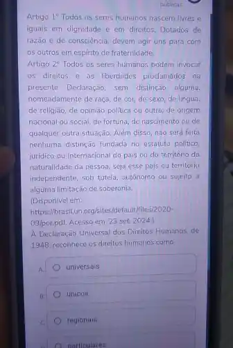 públicas
Artigo 1^circ  Todos os seres humanos nascem livres e
iguais em dignidade e em direitos Dotados de
razão e de consciência devem agir uns para com
os outros em espírito de fraternidade.
Artigo 2^circ  Todos os seres humanos podem invocar
os direitos e as liberdades proclamados na
presente Declaração , sem distinção alguma,
nomeadamente de raça, de cor,de sexo,de língua,
de religião, de opinião política ou outra, de origem
nacional ou social, de fortuna,de nascimento ou de
qualquer outra situação. Além disso, não será feita
nenhuma distinção fundada no estatuto político,
jurídico ou internacional do país ou do território da
naturalidade da pessoa, seja esse país ou território
independente sob tutela autônomo ou sujeito a
alguma limitação de soberania.
(Disponível em:
https://brasil.un .org/sites/d efault/files/2020-
09/por.pdf Acesso em: 23 set. 2024.)
A Declaração Universal dos Direitos Humanos,de
1948, reconhece os direitos humanos como
A
) universais.
B.
únicos.
regionais.
particulares.