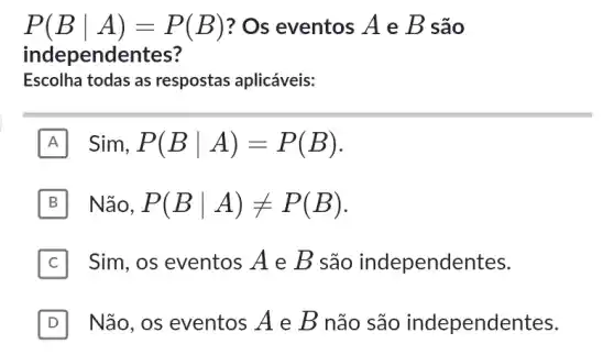 P(Bvert A)=P(B) ? Os eventos A e B são
independe ntes?
Escolha todas as respostas aplicáveis:
A Sim,P(Bvert A)=P(B)
B Não, P(Bvert A)neq P(B)
C Sim, os eventos A e B são independentes.
D Não, os eventos A e B não são independentes. D