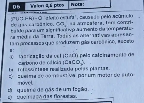 (Pcup C-PR)-O
"efeito estufa ", causado pelo acúmulo
de gás carbônico, CO_(2) na atmosfera, tem contri-
buído para um significativo aumento da temperatu-
ra média da Terra Todas as alternative as apresen-
tam processos que produzem gás carbônico, exceto
a:
a) fabricação da cal (CaO) pelo calcinamento de
carbono de cálcio (CaCO_(3))
b) fotossíntese realizada pelas plantas.
c) queima de combustivel por um motor de auto-
móvel.
d) queima de gás de um fogão.
e) queimada das florestas.