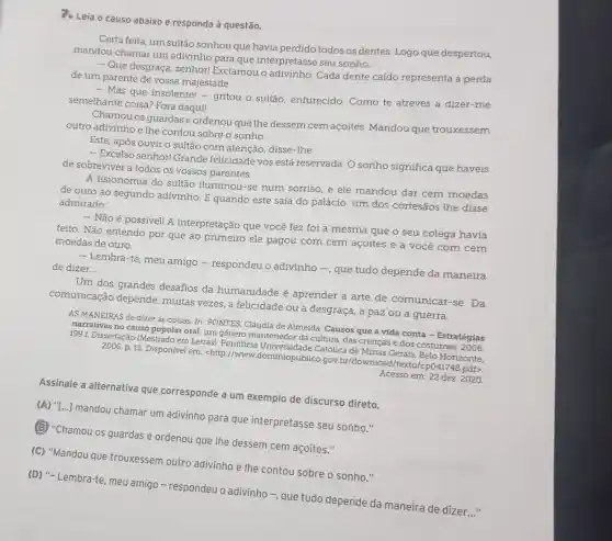 Pe Leia o causo abaixo e responda à questão.
Certa feita, um sultão sonhou que havia perdido todos os dentes Logo que despertou,
mandou chamar um adivinho para que interpretasse seu sonho.
- Que desgraça, senhor!Exclamou o adivinho Cada dente caído representa a perda
de um parente de vossa majestade.
- Mas que insolente - - gritou o sultão enfurecido. Como te atreves a dizer-me
semelhante coisa? For daqui!
Chamou os guardase ordenou que the dessem cem açoites Mandou que trouxessem
outro adivinho e the contou sobre o sonho.
Este, após ouvir o sultão com atenção disse-the.
- Excelso senhor! Grande felicidade vos está reservada. O sonho significa que haveis
de sobreviver a todos os vossos parentes.
A fisionomia do sultão iluminou-se num sorriso, e ele mandou dar cem moedas
de ouro ao segundo adivinho. E quando este saía do palácio um dos cortesãos the disse
admirado:
- Não é possivel! A interpretação que você fez foi a mesma que o seu colega havia
feito. Não entendo por que ao primeiro ele pagou com cem acoites e a você com cem
moedas de ouro.
- Lembra-te, meu amigo - respondeu o adivinho - que tudo depende da maneira de dizer __
Um dos grandes desafios da humanidade é aprender a arte de comunicar-se. Da
comunicação depende muitas vezes, a felicidade ou a desgraça, a paz ou a guerra.
AS MANEIRAS de dizer as coisas. In: PONTES Cláudia de Almeida. Causos que a vida conta - Estratégias
narrativas no causo popular oral: um gênero cultura, das crenças e dos costumes. 2006. Dissertação (Mestrado em Letras)
p. 13. Disponível em chttp://wricisdominioplable 0.gov.br/download/texto/cp0.41748.pdf>.
Acesso em: 22 dez 2020.
Assinale a alternative que corresponde a um exemplo de discurso direto.
(A) "[...] mandou chamar um adivinho para que interpretasse seu sonho."
(B) "Chamou os guardas e ordenou que lhe dessem cem açoites."
(C) "Mandou que trouxessem outro adivinho e lhe contou sobre o sonho."
(D) "-Lembra-te, meu amigo - respondeu o adivinho -, que tudo depende da maneira de dizer
__