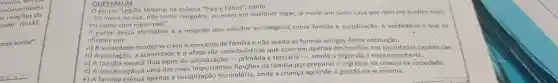 peculiaridades
as relações do
dade" (ELIAS,
onia social".
QUESTÃO 04
grupo "Legiāo Urbana, na música "Pais e Filhos", canta
"Eu moro na rua, não tenho ninguém, eu moro em qualquer lugar, já morei em tanta casa que nem me lembro mais,
eu moro com meus pais".
A partir dessa afirmativa e a respeito dos estudos sociológicos sobre familia e socialização é verdadeiro o que se
afirmar em:
a) A sociedade criou o conceito de familia e não aceita as formas antigas dessa instituição.
b) A proteção, a autoridade e o afeto são características que ocorrem apenas em familias nas sociedades capitalistas.
c) A familia exerce dois tipos de e terciária -, sendo a segunda a mais importante.
d) A socialização é uma das mais importante funções da familia por o ingresso da criança na sociedade.
e) A apenas a socialização secundária,onde a criança aprende a gestão da economia.