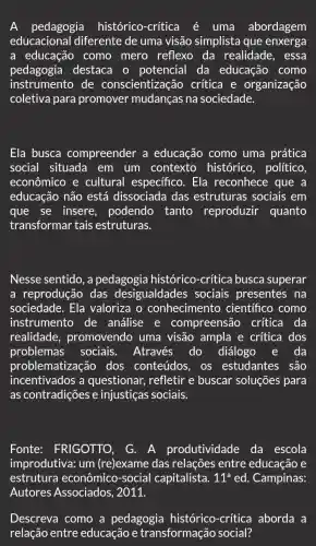 pedagogia histórico-crítica é uma abordagem
educacional diferente de uma visão simplista que enxerga
a educação como mero reflexo da realidade, essa
pedagogia destaca o potencial da educação como
instrumento de conscientização critica e organização
coletiva para promover mudanças na sociedade.
Ela busca compreender a educação como uma prática
social situada em um contexto histórico, político.
econômico e cultural especifico . Ela reconhece que a
educação não está dissociada das estruturas sociais em
que se insere , podendo tanto reproduzir quanto
transformar tais estruturas.
Nesse sentido, a pedagogia histórico -crítica busca superar
a reprodução das desigualdades sociais presentes na
sociedade. Ela valoriza o conhecimento científico como
instrumento de análise e compreensão crítica da
realidade , promovendo uma visão ampla e crítica dos
problemas sociais. Através do diálogo e da
problematizaçã o dos conteúdos os estudantes são
incentivados a questionar, refletir e buscar soluções para
as contradições e injustiças sociais.
Fonte: FRIGOTTO, G. A produtividade da escola
improdutiva: um (re)exame das relações entre educação e
estrutura econômico-social capitalista. 11^aed . Campinas:
Descreva como a pedagogia histórico-critica aborda a
relação entre educação e transformação social?