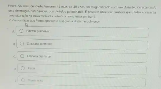 Pedro, 56 anos de idade, fumante há mais de 30 anos, for diagnosticado com um distúrbio caracterizado
pela destruição das paredes dos alvéolos pulmonares. dot (E) possivel observar também que Pedro apresenta
uma alteração na caixa torácica conhecida como tórax em barril.
Podemos dizer que Pedro apresenta o seguinte distúrbio pulmonar
Edema pulmonar
Enfisema pulmonar
Embolia pulmonar
Asma
Pneumonia