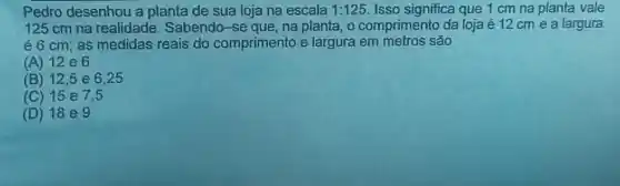 Pedro desenhou a planta de sua loja na escala 1:125 Isso significa que 1 cm na planta vale
125 cm na realidade Sabendo-se que, na planta, o comprimento da loja é 12 cm e a largura
é 6 cm; as medidas reais do comprimento e largura em metros são
(A) 12 e 6
(B) 12,5 e 6,25
(C) 15 e7.5
(D) 18 eg