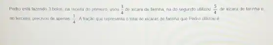 Pedro está fazendo 3 bolos, na receita do primeiro, usou (3)/(4) de xicara de farinha, na do segundo utilizou (5)/(4) de xícara de farinha e.
no terceiro, precisou de apenas (1)/(4) A fração que representa o total de xicaras de farinha que Pedro utilizou é.