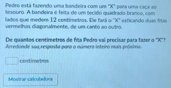 Pedro está fazendo uma bandeira com um "X" para uma caça ao
tesouro. A bandeira é feita de um tecido quadrado branco,com
lados que medem 12 centímetros. Ele fará o "X" esticando duas fitas
vermelhas diagonalmente, de um canto ao outro.
De quantos centímetros de fita Pedro vai precisar para fazer o "X"?
Arredonde sua resposta para o número inteiro mais próximo.
square  centimetros