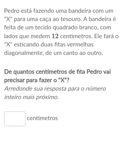 Pedro está fazendo uma bandeira com um
"X" para uma caça ao tesouro . A bandeira é
feita de um tecido quadrado branco, com
lados que medem 12 centímetros. Ele fará o
"X" esticando duas fitas vermelhas
diagonalmente, de um canto ao outro.
De quantos centímetros de fita Pedro vai
precisar para fazer o "X"?
Arredonde sua resposta para o número
inteiro mais próximo.
square  centímetros