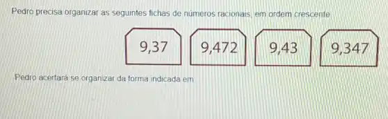 Pedro precisa organizar as seguintes fichas de numeros racionais, em ordem crescente.
9,37
9,472
9,43
9,347
Pedro acertará se organizar da forma indicada em