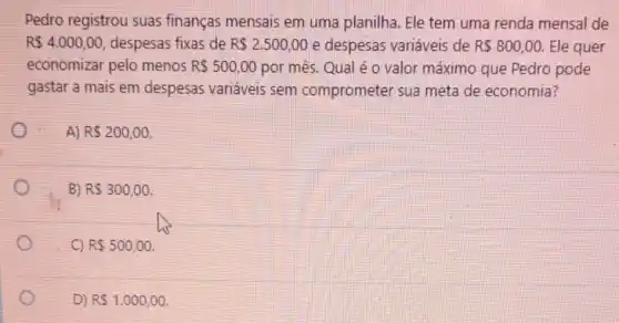 Pedro registrou suas finanças mensais em uma planilha. Ele tem uma renda mensal de
R 4.000,00 despesas fixas de R 2.500,00 e despesas variáveis de R 800,00. Ele quer
economizar pelo menos R 500,00 por mês. Qual é o valor máximo que Pedro pode
gastar a mais em despesas variáveis sem comprometer sua meta de economia?
A) R 200,00
B) R 300,00
C) R 500,00
D) RS1.000,00