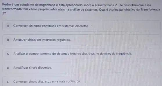 Pedroé um estudante de engenharia e está aprendendo sobre a Transformada Z. Ele descobriu que essa
transformada tem várias propriedades úteis na análise de sistemas. Qual é o principal objetivo da Transformada
Z?
A Converter sistemas contínuos em sistemas discretos.
B Amostrar sinais em intervalos regulares.
C Analisar o comportamento de sistemas lineares discretos no dominio da frequência.
D Amplificar sinais discretos.
E Converter sinais discretos em sinais continuos.