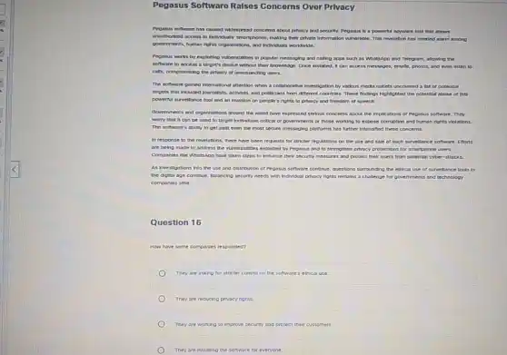 Pegasus Software Ralses Concerns Over Prlvacy
Pegasus software has caused widespread concerns about privacy and security. Pegasus is a powerful spyware fool that allows
unsuthortzed access to Individuals smartphones, making their private Information vulnerable. This revelation has created alarm among
povernments, human rights organizations and Individuals worldwide.
Pegasus works by exploiting winerabilities in popular messaging and calling apps such as WhatsApp and Telegram,allowing the
software to access a target's device without their knowledge. Once Installed, it can access messages, emoils photos, and even listen to
calls, compromising the privacy of unsuspecting users.
The software galned International attention when a collaborative Investigation by various media outlets uncovered a list of potentlal
targets that Included journalists activists, and pollicians from different countries. These findings highlighted the potential abuse of this
powerful surveitiance tool and an Invasion on people's rights to privacy and freedom of speech.
Governments and organizations around the world have expressed serlous concerns about the Implications of Pegasus software . They
worry that it can be used to tarpet Individuals critical of governments or those working to expose corruption and human rights violations.
The software's ability to get past even the most secure messaging platforms has further Intensified these concerns.
In response to the revelations, there have been requests for strikter regulations on the use and sale of such survellance software. Efforts
are being made to address the vuherabilities exploited by Pegasus and to strengthen privacy protections for smartphone users.
Companies like WhatsApp have taken steps to enhance their security measures and protect their users from potential cyber-attacks.
As investigations into the use and distribution of Pegasus software continue, questions surrounding the ethical use of survellance tools in
the digital age continue Balancing security needs with Individual privacy rights remains a challenge for governments and technology
companles allike.
Question 16
How have some componles responded?
They are asking for stricter control on the software"ethical use.
They are reducing privacy rights.
They are working to improve security and protect their customers.
They are installing the software for everyone.