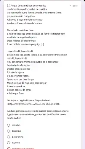 [...] Pegue duas medidas de estupidez
Junte trinta e quatro partes de mentira
Coloque tudo numa forma untada previamente Com
promessas não cumpridas
Adicione a seguir o ódio e a inveja
As dez colheres cheias de burrice
Mexa tudo e misture bem
E não se esqueça antes de levar ao forno Temperar com
essência de espírito de porco
Duas xícaras de indiferença
E um tablete e meio de preguiça [...]
Hoje não dá, hoje não dá
Está um dia tão bonito lá fora e eu quero brincar Mas hoje
não dá , hoje não dá
Vou consertar a minha asa quebrada e descansar
Gostaria de não saber
Destes crimes atrozes
É todo dia agora
E o que vamos fazer?
Quero voar pra bem longe
Mas hoje não dá Não sei o que pensar
E nem o que dizer
Só nos sobrou do amor
A falta que flcou
Os anjos -Legiāo Urbana . Disponível em:
<https://bit.ly /2oaCovb>. Acesso em: 25 ago. 2018.
As duas primeiras estrofes da música apresentada no texto
ll, por suas características , podem ser qualificadas como
sendo do tipo
narrativo
descritivo.
1 ponto