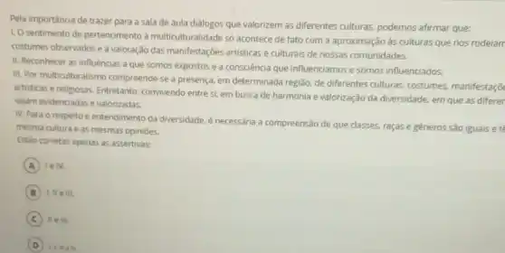 Pela importância de trazer para a sala de aula diálogos que valorizem as diferentes culturas.podemos afirmar que:
1. O sentimento de pertencimento à multiculturalidade só acontece de fato com a aproximação às culturas que nos rodeian
costumes observados ea valoração das manifestações artisticas e culturais de nossas comunidades.
II. Reconhecer as influências a que somos expostos e a consciência que influenciamos e somos influenciados.
III. Por multiculturalismo compreende-se a presença em determinada região, de diferentes culturas,costumes, manifestaçõ
artisticas e religiosas.Entretanto, convivendo entre si, em busca de harmonia e valorização da diversidade, em que as diferer
sejam evidenciadas e valorizadas.
IV. Para o respeito e entendimento da diversidade, é necessária a compreensão de que classes raças e gêneros são iguais e té
mesma cultura e as mesmas opiniōes.
Estào corretas apenas as assertivas:
A lelv.
B III.
C II e III.
D